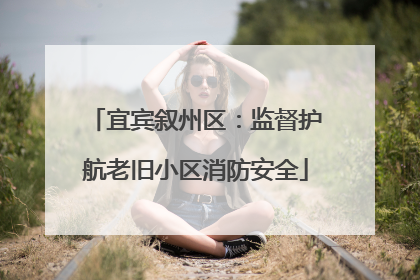 宜宾叙州区：监督护航老旧小区消防安全