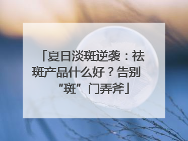 夏日淡斑逆袭：祛斑产品什么好？告别“斑”门弄斧