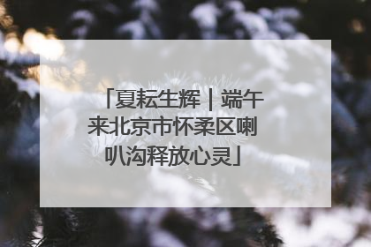 夏耘生辉｜端午来北京市怀柔区喇叭沟释放心灵