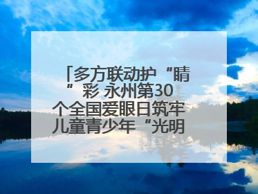 多方联动护“睛”彩 永州第30个全国爱眼日筑牢儿童青少年“光明”防线