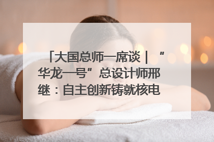 大国总师一席谈｜“华龙一号”总设计师邢继：自主创新铸就核电“国家名片”
