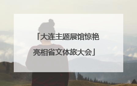 大连主题展馆惊艳亮相省文体旅大会
