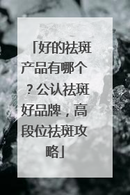 好的祛斑产品有哪个？公认祛斑好品牌，高段位祛斑攻略