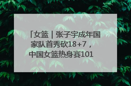 女篮｜张子宇成年国家队首秀砍18+7，中国女篮热身赛101比55大胜波黑