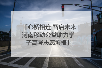 心桥相连 智启未来 河南移动公益助力学子高考志愿填报