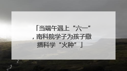 当端午遇上“六一”，南科院学子为孩子撒播科学“火种”