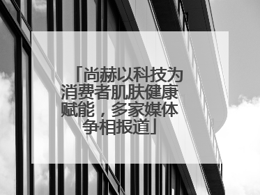 尚赫以科技为消费者肌肤健康赋能，多家媒体争相报道