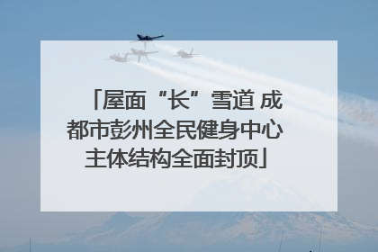屋面“长”雪道 成都市彭州全民健身中心主体结构全面封顶
