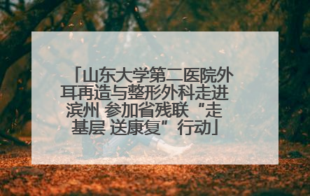 山东大学第二医院外耳再造与整形外科走进滨州 参加省残联“走基层 送康复”行动