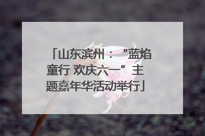 山东滨州：“蓝焰童行 欢庆六一”主题嘉年华活动举行