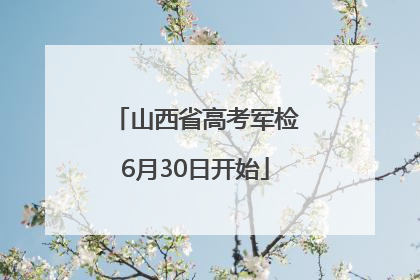 山西省高考军检6月30日开始