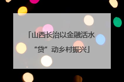 山西长治以金融活水“贷”动乡村振兴