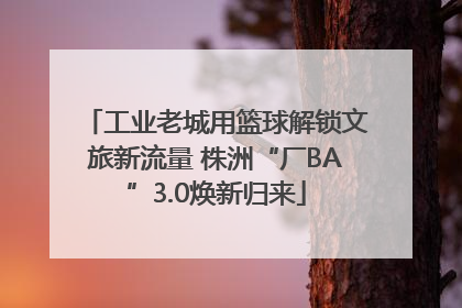 工业老城用篮球解锁文旅新流量 株洲“厂BA”3.0焕新归来