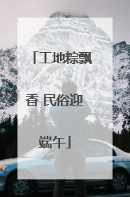 工地粽飘香 民俗迎端午