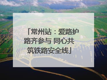 常州站：爱路护路齐参与 同心共筑铁路安全线