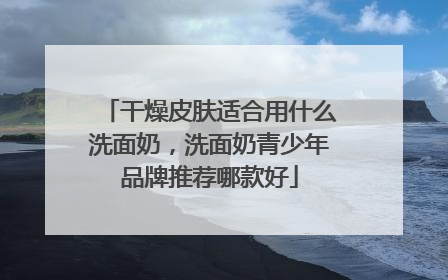 干燥皮肤适合用什么洗面奶，洗面奶青少年品牌推荐哪款好