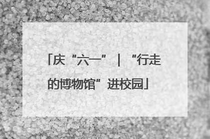 庆“六一”｜“行走的博物馆”进校园