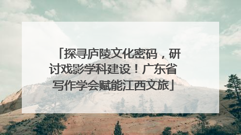 探寻庐陵文化密码，研讨戏影学科建设！广东省写作学会赋能江西文旅