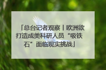 总台记者观察丨欧洲欲打造成美科研人员“吸铁石”面临现实挑战