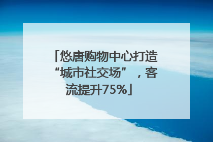 悠唐购物中心打造“城市社交场”，客流提升75%