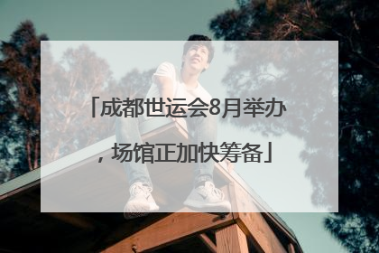 成都世运会8月举办，场馆正加快筹备