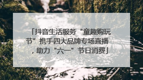 抖音生活服务“童趣购玩节”携手四大品牌专场直播，助力“六一”节日消费