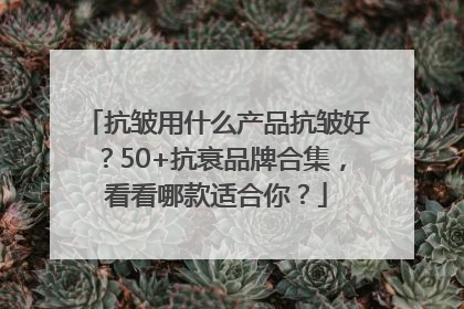 抗皱用什么产品抗皱好？50+抗衰品牌合集，看看哪款适合你？