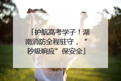 护航高考学子！湖南消防全程驻守，“秒级响应”保安全