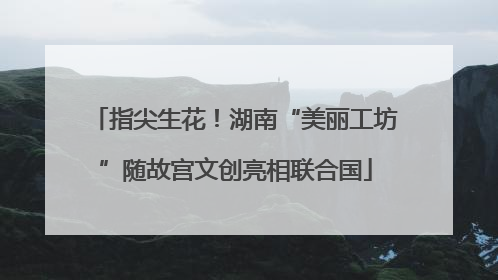 指尖生花！湖南“美丽工坊”随故宫文创亮相联合国