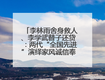 李林雨舍身救人、李学武替子还贷：两代“全国先进”演绎家风诚信奉献传奇