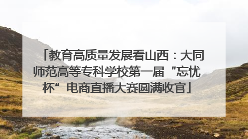 教育高质量发展看山西：大同师范高等专科学校第一届“忘忧杯”电商直播大赛圆满收官