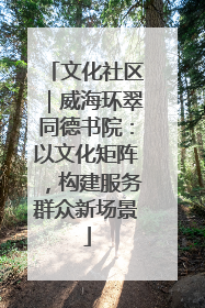 文化社区｜威海环翠同德书院：以文化矩阵，构建服务群众新场景