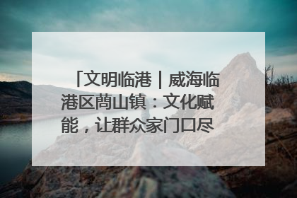 文明临港｜威海临港区蔄山镇：文化赋能，让群众家门口尽享幸福生活