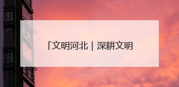文明河北｜深耕文明沃土 共育时代新风