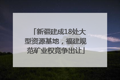 新疆建成18处大型资源基地，福建规范矿业权竞争出让
