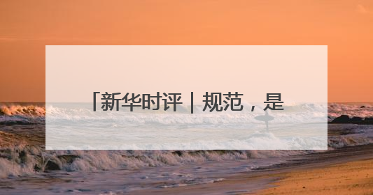 新华时评｜规范，是为了平台更好发展