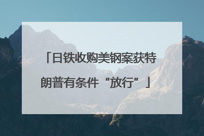 日铁收购美钢案获特朗普有条件“放行”