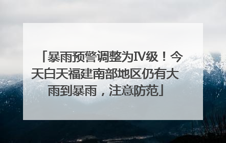 暴雨预警调整为Ⅳ级！今天白天福建南部地区仍有大雨到暴雨，注意防范