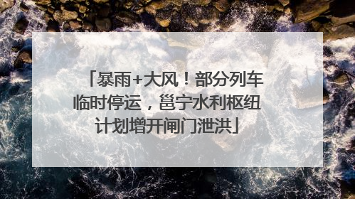 暴雨+大风！部分列车临时停运，邕宁水利枢纽计划增开闸门泄洪