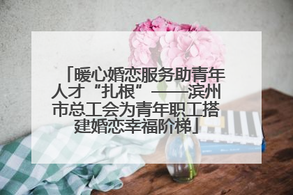 暖心婚恋服务助青年人才“扎根”——滨州市总工会为青年职工搭建婚恋幸福阶梯