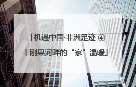 机遇中国·非洲足迹 ④丨刚果河畔的“家”温暖