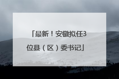 最新！安徽拟任3位县（区）委书记