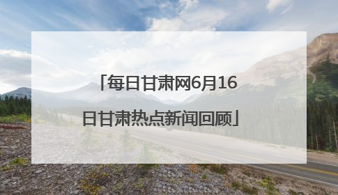 每日甘肃网6月16日甘肃热点新闻回顾