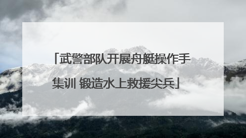 武警部队开展舟艇操作手集训 锻造水上救援尖兵