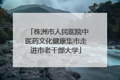 株洲市人民医院中医药文化健康集市走进市老干部大学