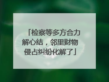 检察等多方合力解心结，邻里财物侵占纠纷化解了