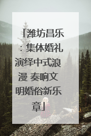 潍坊昌乐：集体婚礼演绎中式浪漫 奏响文明婚俗新乐章