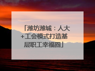 潍坊潍城：人大+工会模式打造基层职工幸福圈