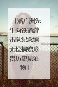 潘广洲先生向铁道游击队纪念馆无偿捐赠珍贵历史见证物
