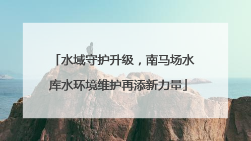 水域守护升级，南马场水库水环境维护再添新力量